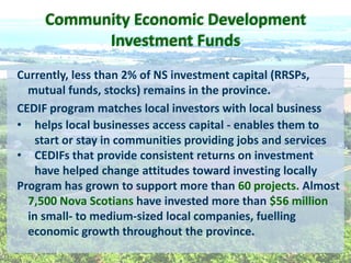 Currently,  less  than  2%  of  NS  investment  capital  (RRSPs,  
mutual  funds,  stocks)  remains  in  the  province.    
CEDIF  program  matches  local  investors  with  local  business  
helps  local  businesses  access  capital  -­‐  enables  them  to  
start  or  stay  in  communities  providing  jobs  and  services  
CEDIFs  that  provide  consistent  returns  on  investment  
have  helped  change  attitudes  toward  investing  locally  
Program  has  grown  to  support  more  than  60  projects.  Almost  
7,500  Nova  Scotians  have  invested  more  than  $56  million  
in  small-­‐  to  medium-­‐sized  local  companies,  fuelling  
economic  growth  throughout  the  province.  
Community  Economic  Development  
Investment  Funds  
 