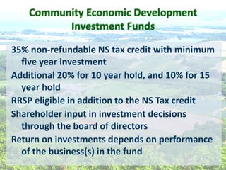 35%  non-­‐refundable  NS  tax  credit  with  minimum  
five  year  investment  
Additional  20%  for  10  year  hold,  and  10%  for  15  
year  hold    
RRSP  eligible  in  addition  to  the  NS  Tax  credit  
Shareholder  input  in  investment  decisions  
through  the  board  of  directors  
Return  on  investments  depends  on  performance  
of  the  business(s)  in  the  fund  
  
Community  Economic  Development  
Investment  Funds  
 