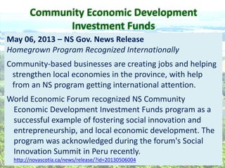 CEDIF  
May  06,  2013     NS  Gov.  News  Release  
Homegrown  Program  Recognized  Internationally  
Community-­‐based  businesses  are  creating  jobs  and  helping  
strengthen  local  economies  in  the  province,  with  help  
from  an  NS  program  getting  international  attention.    
  
World  Economic  Forum  recognized  NS  Community  
Economic  Development  Investment  Funds  program  as  a  
successful  example  of  fostering  social  innovation  and  
entrepreneurship,  and  local  economic  development.  The  
program  was  acknowledged  during  the  forum's  Social  
Innovation  Summit  in  Peru  recently.  
http://novascotia.ca/news/release/?id=20130506004  
Community  Economic  Development  
Investment  Funds  
 
