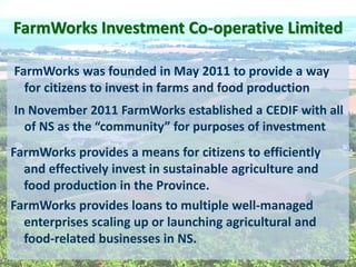 FarmWorks  Investment  Co-­‐operative  Limited  
FarmWorks  was  founded  in  May  2011  to  provide  a  way  
for  citizens  to  invest  in  farms  and  food  production  
In  November  2011  FarmWorks  established  a  CEDIF  with  all  
of   investment  
FarmWorks  provides  a  means  for  citizens  to  efficiently  
and  effectively  invest  in  sustainable  agriculture  and  
food  production  in  the  Province.  
FarmWorks  provides  loans  to  multiple  well-­‐managed  
enterprises  scaling  up  or  launching  agricultural  and  
food-­‐related  businesses  in  NS.      
  
 