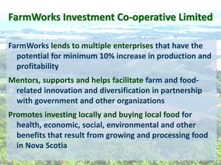 FarmWorks  Investment  Co-­‐operative  Limited  
FarmWorks  lends  to  multiple  enterprises  that  have  the  
potential  for  minimum  10%  increase  in  production  and  
profitability  
Mentors,  supports  and  helps  facilitate  farm  and  food-­‐
related  innovation  and  diversification  in  partnership  
with  government  and  other  organizations  
Promotes  investing  locally  and  buying  local  food  for  
health,  economic,  social,  environmental  and  other  
benefits  that  result  from  growing  and  processing  food  
in  Nova  Scotia  
 