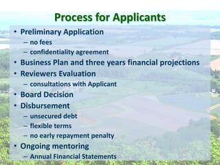 Process  for  Applicants  
Preliminary  Application      
no  fees  
confidentiality  agreement  
Business  Plan  and  three  years  financial  projections    
Reviewers  Evaluation  
consultations  with  Applicant  
Board  Decision  
Disbursement  
unsecured  debt  
flexible  terms  
no  early  repayment  penalty  
Ongoing  mentoring    
Annual  Financial  Statements  
 