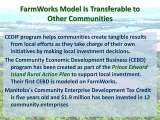 FarmWorks  Model  Is  Transferable  to    
Other  Communities  
CEDIF  program  helps  communities  create  tangible  results  
from  local  efforts  as  they  take  charge  of  their  own  
initiatives  by  making  local  investment  decisions.  
The  Community  Economic  Development  Business  (CEBD)  
program  has  been  created  as  part  of  the  Prince  Edward  
Island  Rural  Action  Plan  to  support  local  investment.  
Their  first  CEBD  is  modeled  on  FarmWorks.  
Manitoba's  Community  Enterprise  Development  Tax  Credit  
is  five  years  old  and  $1.9  million  has  been  invested  in  12  
community  enterprises  
 