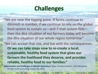 diminish  in  number,  if  we  continue  to  rely  on  the  global  
food  system  to  sustain  us and  if  that  system  fails
then  the  dire  situation  of  our  farmers  today  will  become  
  
Or  we  can  take  steps  now  to  re-­‐create  a  local,  
sustainable,  healthy  food  system  that  gives  our  
farmers  the  livelihood  they  deserve,  and  provides  
reliable,  healthy  food  to  our  families   
Opportunities  and  Challenges  in  Atlantic  Agriculture:  Silver  Donald  Cameron  ,  Chris  Benjamin.  
Jennifer  Scott  Consulting,  August  30,  2010.  
  
Challenges  
 