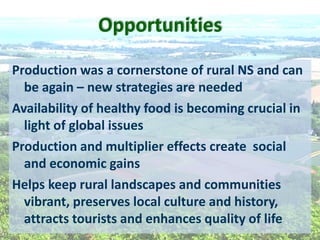 Opportunities  
Production  was  a  cornerstone  of  rural  NS  and  can  
be  again     new  strategies  are  needed  
Availability  of  healthy  food  is  becoming  crucial  in  
light  of  global  issues  
Production  and  multiplier  effects  create    social  
and  economic  gains  
Helps  keep  rural  landscapes  and  communities  
vibrant,  preserves  local  culture  and  history,  
attracts  tourists  and  enhances  quality  of  life  
  
 