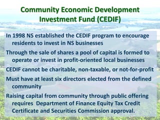 Community  Economic  Development  
Investment  Fund  (CEDIF)    
In  1998  NS  established  the  CEDIF  program  to  encourage  
residents  to  invest  in  NS  businesses    
Through  the  sale  of  shares  a  pool  of  capital  is  formed  to  
operate  or  invest  in  profit-­‐oriented  local  businesses      
CEDIF  cannot  be  charitable,  non-­‐taxable,  or  not-­‐for-­‐profit  
Must  have  at  least  six  directors  elected  from  the  defined  
community    
Raising  capital  from  community  through  public  offering  
requires    Department  of  Finance  Equity  Tax  Credit  
Certificate  and  Securities  Commission  approval.  
  
  
  
 