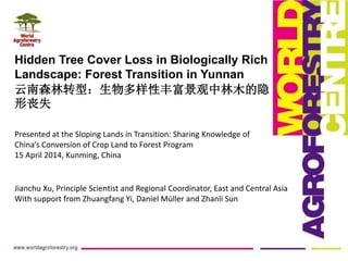 Hidden Tree Cover Loss in Biologically Rich
Landscape: Forest Transition in Yunnan
云南森林转型：生物多样性丰富景观中林木的隐
形丧失
Jianchu Xu, Principle Scientist and Regional Coordinator, East and Central Asia
With support from Zhuangfang Yi, Daniel Müller and Zhanli Sun
Presented at the Sloping Lands in Transition: Sharing Knowledge of
China’s Conversion of Crop Land to Forest Program
15 April 2014, Kunming, China
 