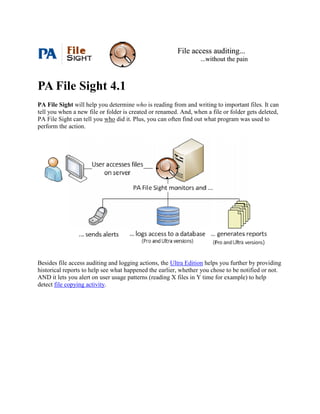 File access auditing...
                                                                  ...without the pain



PA File Sight 4.1
PA File Sight will help you determine who is reading from and writing to important files. It can
tell you when a new file or folder is created or renamed. And, when a file or folder gets deleted,
PA File Sight can tell you who did it. Plus, you can often find out what program was used to
perform the action.




Besides file access auditing and logging actions, the Ultra Edition helps you further by providing
historical reports to help see what happened the earlier, whether you chose to be notified or not.
AND it lets you alert on user usage patterns (reading X files in Y time for example) to help
detect file copying activity.
 