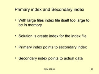 Primary index and Secondary index

• With large files index file itself too large to
  be in memory

• Solution is create index for the index file

• Primary index points to secondary index

• Secondary index points to actual data

                   9CM 402.54                       25
 