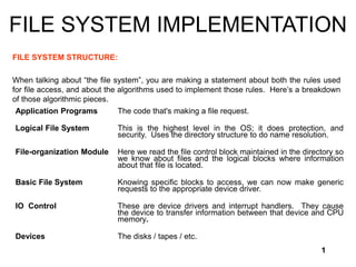 1
FILE SYSTEM IMPLEMENTATION
FILE SYSTEM STRUCTURE:
When talking about “the file system”, you are making a statement about both the rules used
for file access, and about the algorithms used to implement those rules. Here’s a breakdown
of those algorithmic pieces.
Application Programs The code that's making a file request.
Logical File System This is the highest level in the OS; it does protection, and
security. Uses the directory structure to do name resolution.
File-organization Module Here we read the file control block maintained in the directory so
we know about files and the logical blocks where information
about that file is located.
Basic File System Knowing specific blocks to access, we can now make generic
requests to the appropriate device driver.
IO Control These are device drivers and interrupt handlers. They cause
the device to transfer information between that device and CPU
memory.
Devices The disks / tapes / etc.
 