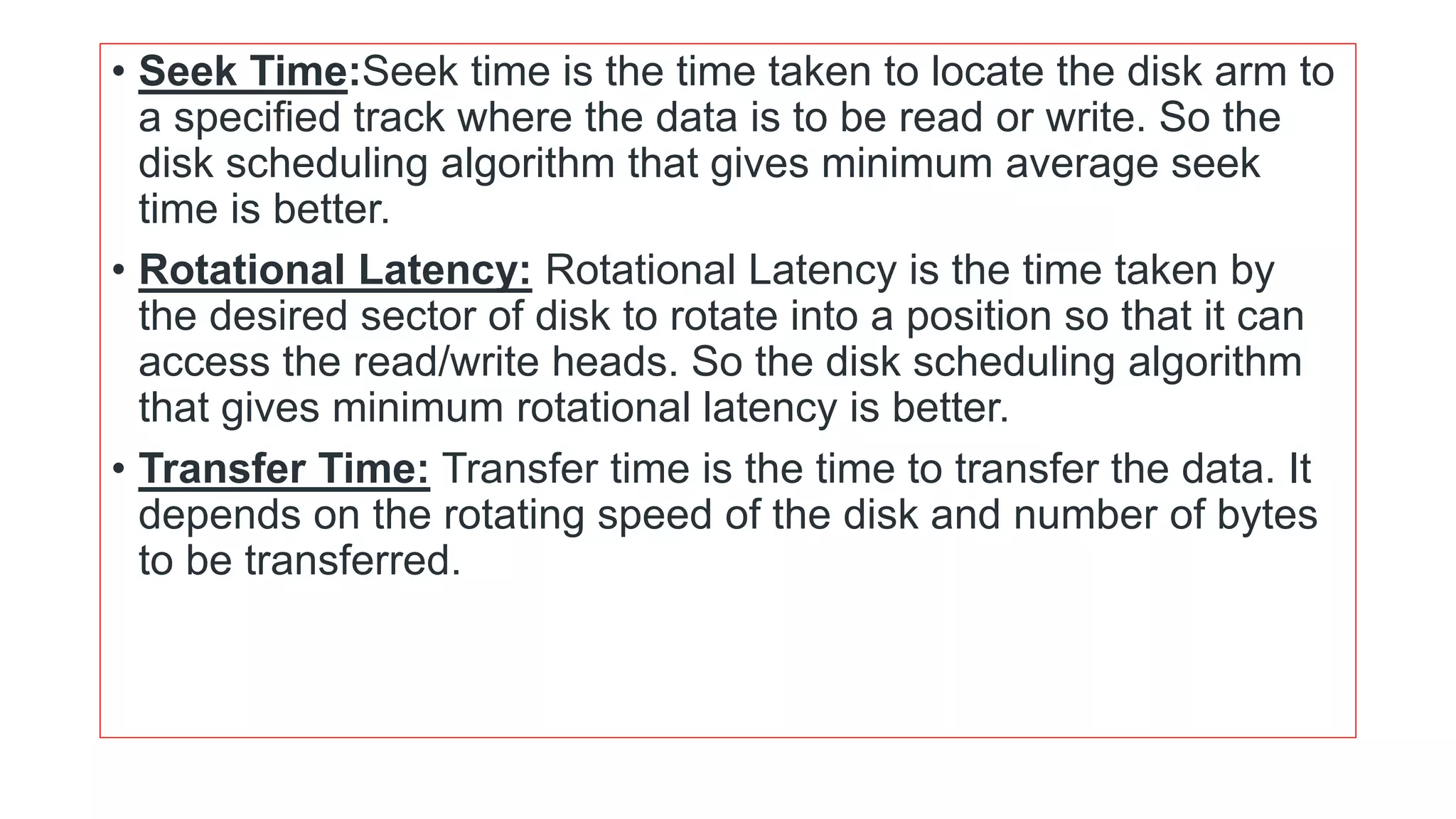 • Seek Time:Seek time is the time taken to locate the disk arm to
a specified track where the data is to be read or write. So the
disk scheduling algorithm that gives minimum average seek
time is better.
• Rotational Latency: Rotational Latency is the time taken by
the desired sector of disk to rotate into a position so that it can
access the read/write heads. So the disk scheduling algorithm
that gives minimum rotational latency is better.
• Transfer Time: Transfer time is the time to transfer the data. It
depends on the rotating speed of the disk and number of bytes
to be transferred.
 