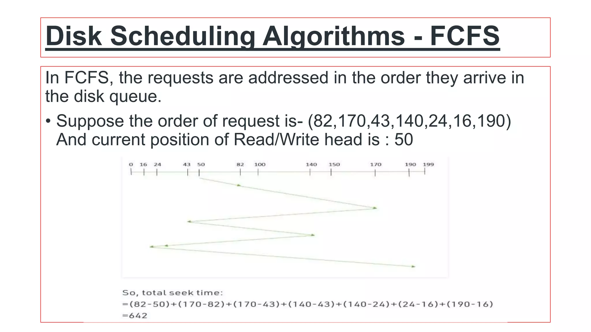 Disk Scheduling Algorithms - FCFS
In FCFS, the requests are addressed in the order they arrive in
the disk queue.
• Suppose the order of request is- (82,170,43,140,24,16,190)
And current position of Read/Write head is : 50
 