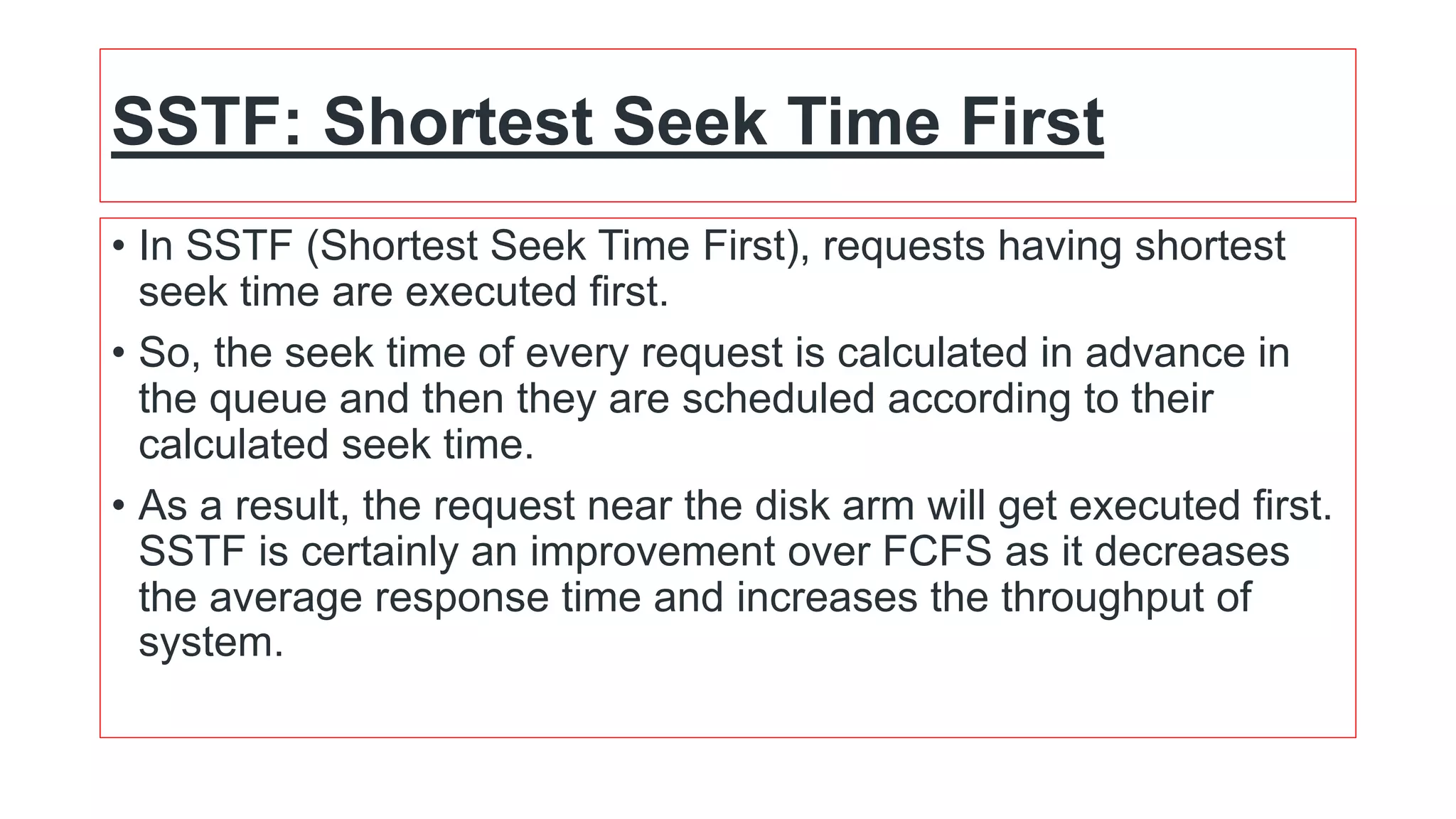 SSTF: Shortest Seek Time First
• In SSTF (Shortest Seek Time First), requests having shortest
seek time are executed first.
• So, the seek time of every request is calculated in advance in
the queue and then they are scheduled according to their
calculated seek time.
• As a result, the request near the disk arm will get executed first.
SSTF is certainly an improvement over FCFS as it decreases
the average response time and increases the throughput of
system.
 