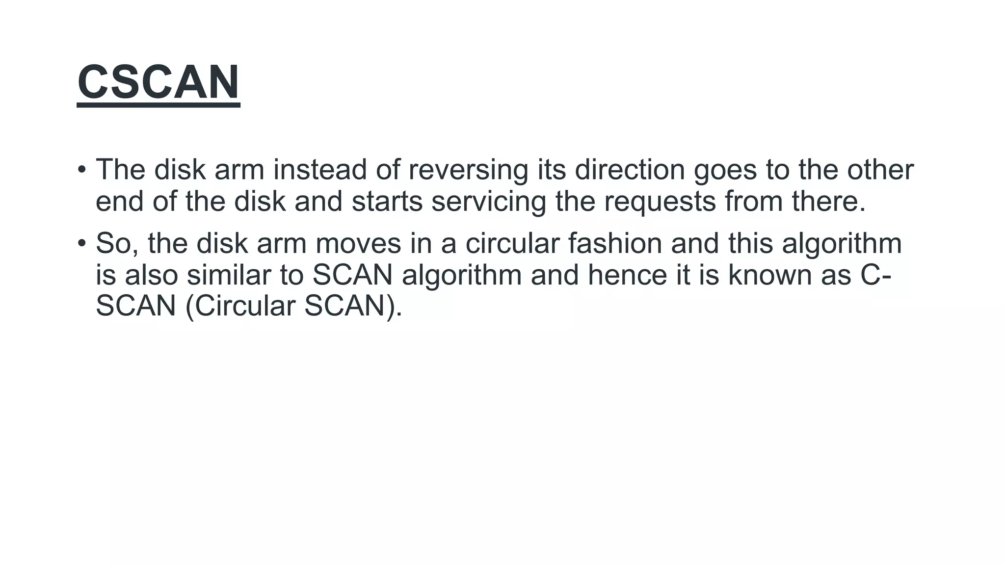 CSCAN
• The disk arm instead of reversing its direction goes to the other
end of the disk and starts servicing the requests from there.
• So, the disk arm moves in a circular fashion and this algorithm
is also similar to SCAN algorithm and hence it is known as C-
SCAN (Circular SCAN).
 