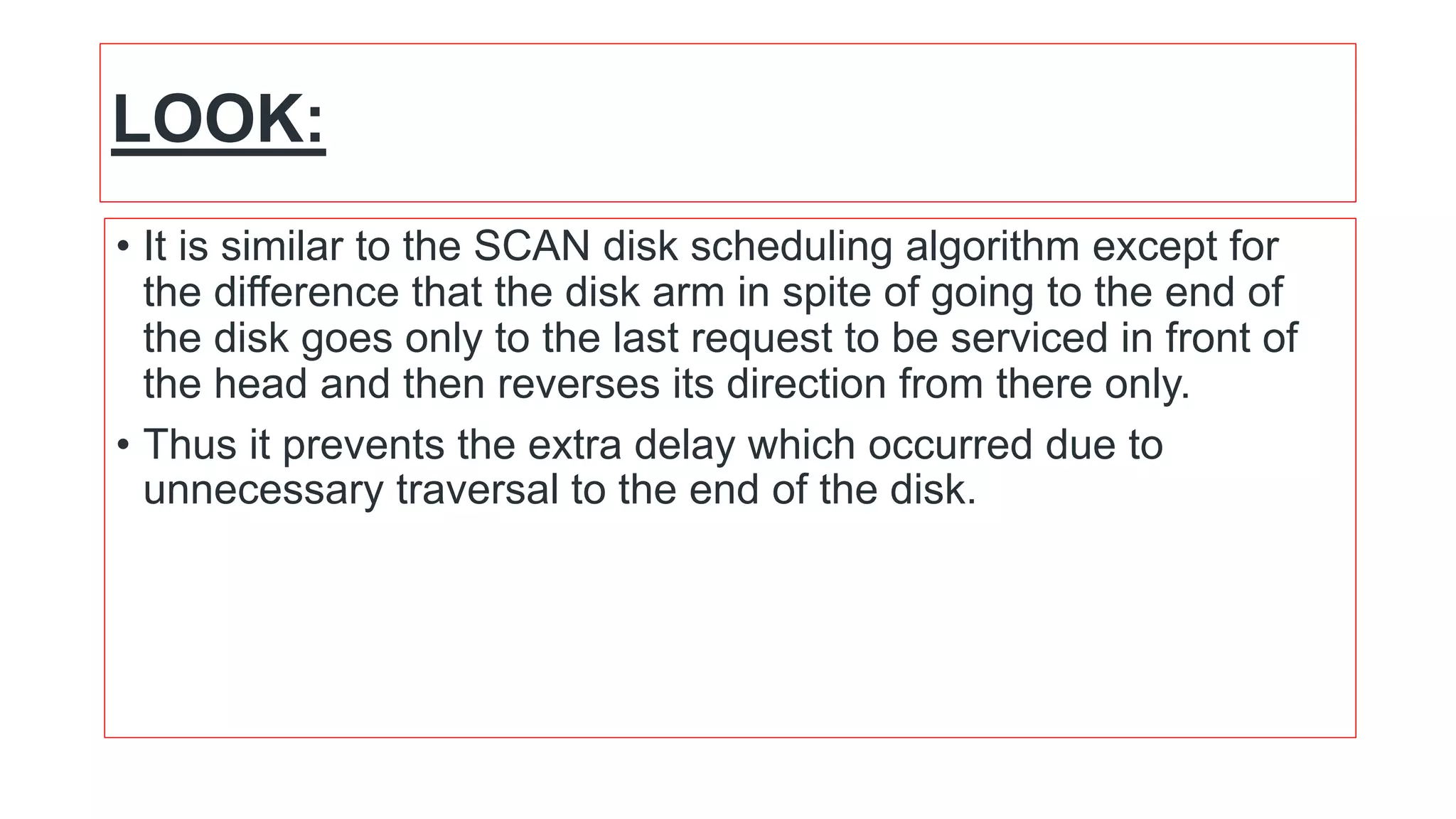 LOOK:
• It is similar to the SCAN disk scheduling algorithm except for
the difference that the disk arm in spite of going to the end of
the disk goes only to the last request to be serviced in front of
the head and then reverses its direction from there only.
• Thus it prevents the extra delay which occurred due to
unnecessary traversal to the end of the disk.
 