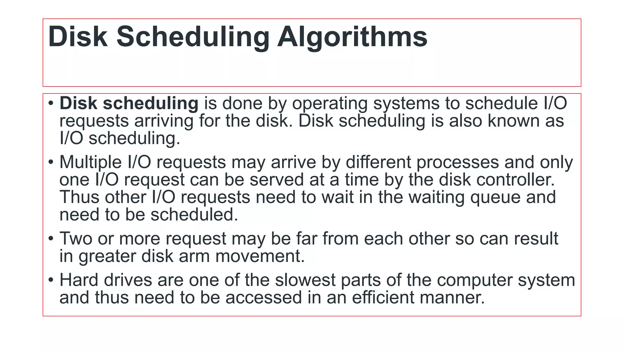 Disk Scheduling Algorithms
• Disk scheduling is done by operating systems to schedule I/O
requests arriving for the disk. Disk scheduling is also known as
I/O scheduling.
• Multiple I/O requests may arrive by different processes and only
one I/O request can be served at a time by the disk controller.
Thus other I/O requests need to wait in the waiting queue and
need to be scheduled.
• Two or more request may be far from each other so can result
in greater disk arm movement.
• Hard drives are one of the slowest parts of the computer system
and thus need to be accessed in an efficient manner.
 