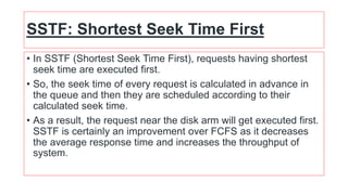 SSTF: Shortest Seek Time First
• In SSTF (Shortest Seek Time First), requests having shortest
seek time are executed first.
• So, the seek time of every request is calculated in advance in
the queue and then they are scheduled according to their
calculated seek time.
• As a result, the request near the disk arm will get executed first.
SSTF is certainly an improvement over FCFS as it decreases
the average response time and increases the throughput of
system.
 
