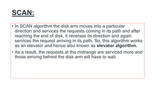 SCAN:
• In SCAN algorithm the disk arm moves into a particular
direction and services the requests coming in its path and after
reaching the end of disk, it reverses its direction and again
services the request arriving in its path. So, this algorithm works
as an elevator and hence also known as elevator algorithm.
• As a result, the requests at the midrange are serviced more and
those arriving behind the disk arm will have to wait.
 