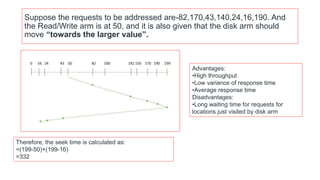 Suppose the requests to be addressed are-82,170,43,140,24,16,190. And
the Read/Write arm is at 50, and it is also given that the disk arm should
move “towards the larger value”.
Therefore, the seek time is calculated as:
=(199-50)+(199-16)
=332
Advantages:
•High throughput
•Low variance of response time
•Average response time
Disadvantages:
•Long waiting time for requests for
locations just visited by disk arm
 