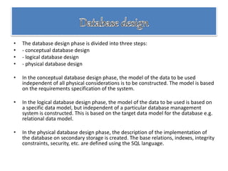 • The database design phase is divided into three steps:
• - conceptual database design
• - logical database design
• - physical database design
• In the conceptual database design phase, the model of the data to be used
independent of all physical considerations is to be constructed. The model is based
on the requirements specification of the system.
• In the logical database design phase, the model of the data to be used is based on
a specific data model, but independent of a particular database management
system is constructed. This is based on the target data model for the database e.g.
relational data model.
• In the physical database design phase, the description of the implementation of
the database on secondary storage is created. The base relations, indexes, integrity
constraints, security, etc. are defined using the SQL language.
 