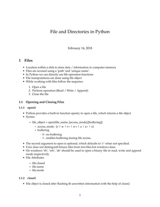 File and Directories in Python
February 14, 2018
1 Files
• Location within a disk to store data / information in computer memory
• Files are accesed using a ’path’ and ’unique name’.
• In Python we can directly use ﬁle operation functions
• File manipulations are done using ﬁle object
• While working with ﬁles follow the sequence
1. Open a ﬁle
2. Perform operation (Read / Write / Append)
3. Close the ﬁle
1.1 Opening and Closing Files
1.1.1 open()
• Python provides a built-in function open(), to open a ﬁle, which returns a ﬁle object.
• Syntax:
– ﬁle_object = open(ﬁle_name, [access_mode],[buffering])
* access_mode : [r | w | r+ | w+ | a | a+ | x]
* buffering
· 0 : no buffering
· 1 : enables buffering during ﬁle access.
• The second argument to open is optional, which defaults to ’r’ when not speciﬁed.
• Unix does not distinguish binary ﬁles from text ﬁles but windows does.
• On windows ’rb’, ’wb’, ’ab’ should be used to open a binary ﬁle in read, write and append
mode respectively.
• File Attributes
– ﬁle.closed
– ﬁle.name
– ﬁle.mode
1.1.2 close()
• File object is closed after ﬂushing th unwritten information with the help of close()
1
 