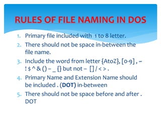 1. Primary file included with 1 to 8 letter.
2. There should not be space in-between the
file name.
3. Include the word from letter {AtoZ}, [0-9] , ~
! $ ^ & () – _ {} but not – [] / < > .
4. Primary Name and Extension Name should
be included . (DOT) in-between
5. There should not be space before and after .
DOT
RULES OF FILE NAMING IN DOS
 