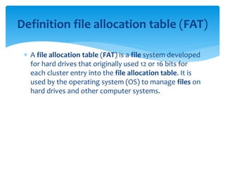  A file allocation table (FAT) is a file system developed
for hard drives that originally used 12 or 16 bits for
each cluster entry into the file allocation table. It is
used by the operating system (OS) to manage files on
hard drives and other computer systems.
Definition file allocation table (FAT)
 