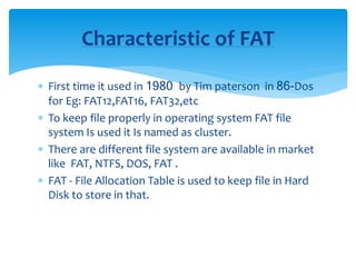  First time it used in 1980 by Tim paterson in 86-Dos
for Eg: FAT12,FAT16, FAT32,etc
 To keep file properly in operating system FAT file
system Is used it Is named as cluster.
 There are different file system are available in market
like FAT, NTFS, DOS, FAT .
 FAT - File Allocation Table is used to keep file in Hard
Disk to store in that.
Characteristic of FAT
 
