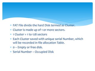  FAT File divide the hard Disk termed as Cluster.
 Cluster is made up of 1 or more sectors.
 1 Cluster = 1 to 128 sectors
 Each Cluster saved with unique serial Number, which
will be recorded in file allocation Table.
 0 – Empty or free disk.
 Serial Number – Occupied Disk
 