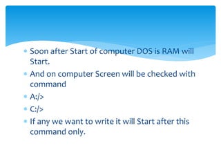  Soon after Start of computer DOS is RAM will
Start.
 And on computer Screen will be checked with
command
 A:/>
 C:/>
 If any we want to write it will Start after this
command only.
 