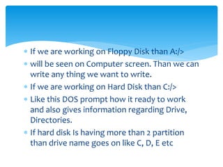 If we are working on Floppy Disk than A:/>
 will be seen on Computer screen. Than we can
write any thing we want to write.
 If we are working on Hard Disk than C:/>
 Like this DOS prompt how it ready to work
and also gives information regarding Drive,
Directories.
 If hard disk Is having more than 2 partition
than drive name goes on like C, D, E etc
 
