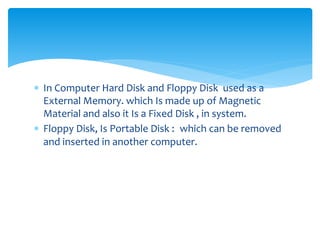  In Computer Hard Disk and Floppy Disk used as a
External Memory. which Is made up of Magnetic
Material and also it Is a Fixed Disk , in system.
 Floppy Disk, Is Portable Disk : which can be removed
and inserted in another computer.
 
