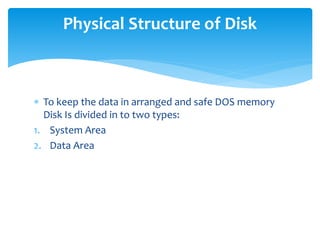  To keep the data in arranged and safe DOS memory
Disk Is divided in to two types:
1. System Area
2. Data Area
Physical Structure of Disk
 