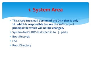  This share too small portion of the Disk that Is only
2%. which Is responsible to save the soft copy of
principal file which will not be changed.
 System Area’s DOS Is divided in to 3 parts
 Boot Records
 FAT
 Root Directory
1. System Area
 