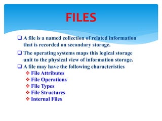  A file is a named collection of related information
that is recorded on secondary storage.
 The operating systems maps this logical storage
unit to the physical view of information storage.
 A file may have the following characteristics
 File Attributes
 File Operations
 File Types
 File Structures
 Internal Files
FILES
 