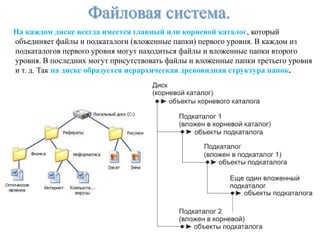 Файловая система.
На каждом диске всегда имеется главный или корневой каталог, который
объединяет файлы и подкаталоги (вложенные папки) первого уровня. В каждом из
подкаталогов первого уровня могут находиться файлы и вложенные папки второго
уровня. В последних могут присутствовать файлы и вложенные папки третьего уровня
и т. д. Так на диске образуется иерархическая древовидная структура папок.
 