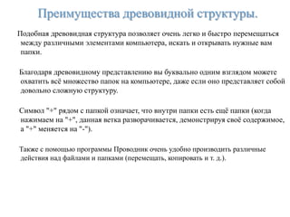 Преимущества древовидной структуры.
Подобная древовидная структура позволяет очень легко и быстро перемещаться
 между различными элементами компьютера, искать и открывать нужные вам
 папки.

Благодаря древовидному представлению вы буквально одним взглядом можете
охватить всѐ множество папок на компьютере, даже если оно представляет собой
довольно сложную структуру.

Символ "+" рядом с папкой означает, что внутри папки есть ещѐ папки (когда
нажимаем на "+", данная ветка разворачивается, демонстрируя своѐ содержимое,
а "+" меняется на "-").

Также с помощью программы Проводник очень удобно производить различные
действия над файлами и папками (перемещать, копировать и т. д.).
 