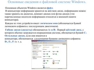 Основные сведения о файловой системе Windows.
Основным объектом Windows является файл.
 В компьютере информация хранится на жѐстком диске, информацию можно
также хранить на дискетах, компакт-дисках или флэш-дисках (эти
перечисленные носители информации относятся к внешней памяти
компьютера).
Каждое из этих устройств имеет логическое имя (обозначается буквой
латинского алфавита с последующим двоеточием).
Гибкие диски (дискеты) обозначаются A: и B:. Первый жѐсткий диск, с
которого обычно загружается операционная система, обозначается буквой C:.
Остальные диски, если они имеются в
компьютере, обозначаются следующими буквами латинского алфавита:
D:, E:, F: и. т. д.
 