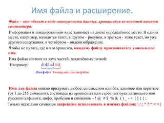 Имя файла и расширение.
Файл – это объект в виде совокупности данных, хранящихся во внешней памяти
компьютера.
Информация в закодированном виде занимает на диске определѐнное место. В одном
месте, например, находится текст, в другом – рисунок, в третьем - тоже текст, но уже
другого содержания, в четвѐртом – видеоизображение.
Чтобы не путать, где и что хранится, каждому файлу присваивается уникальное
имя.
Имя файла состоит из двух частей, разделѐнных точкой:
 Например,




Имя для файла можно придумать любое: со смыслом или без, длинное или короткое
(от 1 до 255 символов), состоящее из прописных или строчных букв латинского или
русского алфавита, цифр, пробелов и символов ~ ! @ # $ % & ( ) _ - + [ ] { } ;
Только несколько символов запрещено использовать в именах файлов:  / : * ? “ < > |
 