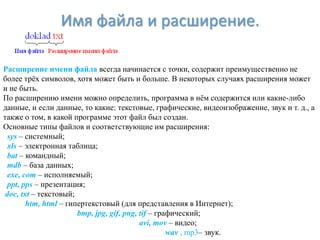 Имя файла и расширение.

Расширение имени файла всегда начинается с точки, содержит преимущественно не
более трѐх символов, хотя может быть и больше. В некоторых случаях расширения может
и не быть.
По расширению имени можно определить, программа в нѐм содержится или какие-либо
данные, и если данные, то какие: текстовые, графические, видеоизображение, звук и т. д., а
также о том, в какой программе этот файл был создан.
Основные типы файлов и соответствующие им расширения:
  sys – системный;
  xls – электронная таблица;
  bat – командный;
  mdb – база данных;
  exe, com – исполняемый;
  ppt, pps – презентация;
 doc, txt – текстовый;
        htm, html – гипертекстовый (для представления в Интернет);
                       bmp, jpg, gif, png, tif – графический;
                                           avi, mov – видео;
                                                    wav , mp3– звук.
 