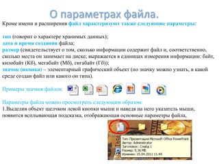 О параметрах файла.
Кроме имени и расширения файл характеризуют также следующие параметры:

тип (говорит о характере хранимых данных);
дата и время создания файла;
размер (свидетельствует о том, сколько информации содержит файл и, соответственно,
сколько места он занимает на диске; выражается в единицах измерения информации: байт,
килобайт (Кб), мегабайт (Мб), гигабайт (Гб));
значок (иконка) – элементарный графический объект (по значку можно узнать, в какой
среде создан файл или какого он типа).

Примеры значков файлов:

Параметры файла можно просмотреть следующим образом:
1.Выделив объект щелчком левой кнопки мыши и наведя на него указатель мыши,
появится всплывающая подсказка, отображающая основные параметры файла,
 
