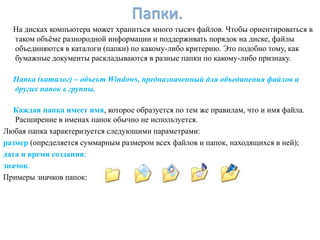Папки.
  На дисках компьютера может храниться много тысяч файлов. Чтобы ориентироваться в
  таком объѐме разнородной информации и поддерживать порядок на диске, файлы
  объединяются в каталоги (папки) по какому-либо критерию. Это подобно тому, как
  бумажные документы раскладываются в разные папки по какому-либо признаку.

  Папка (каталог) – объект Windows, предназначенный для объединения файлов и
  других папок в группы.

   Каждая папка имеет имя, которое образуется по тем же правилам, что и имя файла.
   Расширение в именах папок обычно не используется.
Любая папка характеризуется следующими параметрами:
размер (определяется суммарным размером всех файлов и папок, находящихся в ней);
дата и время создания;
значок.
Примеры значков папок:
 