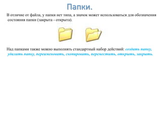 Папки.
В отличие от файла, у папки нет типа, а значок может использоваться для обозначения
состояния папки (закрыта - открыта).




Над папками также можно выполнять стандартный набор действий: создать папку,
удалить папку, переименовать, скопировать, переместить, открыть, закрыть.
 