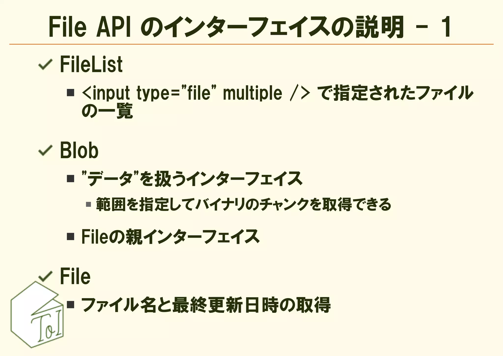 File API のインターフェイスの説明 - 1
FileList
  <input type="file" multiple /> で指定されたファイル
  の一覧

Blob
  "データ"を扱うインターフェイス
       範囲を指定してバイナリのチャンクを取得できる

  Fileの親インターフェイス

File
  ファイル名と最終更新日時の取得
 