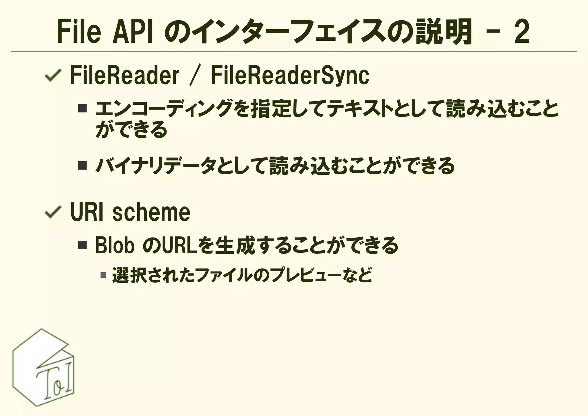 File API のインターフェイスの説明 - 2
FileReader / FileReaderSync
  エンコーディングを指定してテキストとして読み込むこと
  ができる
  バイナリデータとして読み込むことができる

URI scheme
  Blob のURLを生成することができる
   選択されたファイルのプレビューなど
 