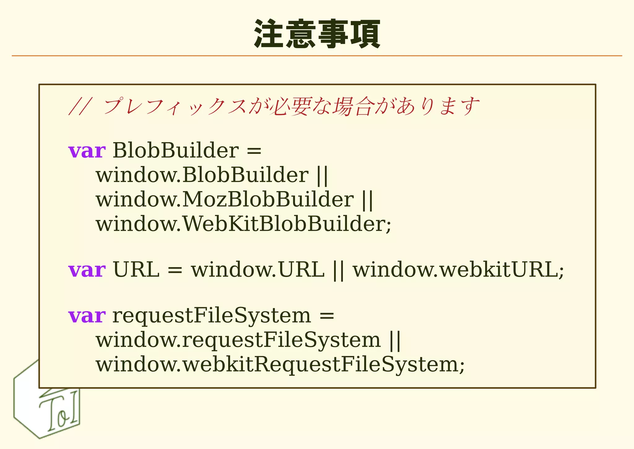 注意事項

// プレフィックスが必要な場合があります

var BlobBuilder =
  window.BlobBuilder ||
  window.MozBlobBuilder ||
  window.WebKitBlobBuilder;

var URL = window.URL || window.webkitURL;

var requestFileSystem =
  window.requestFileSystem ||
  window.webkitRequestFileSystem;
 