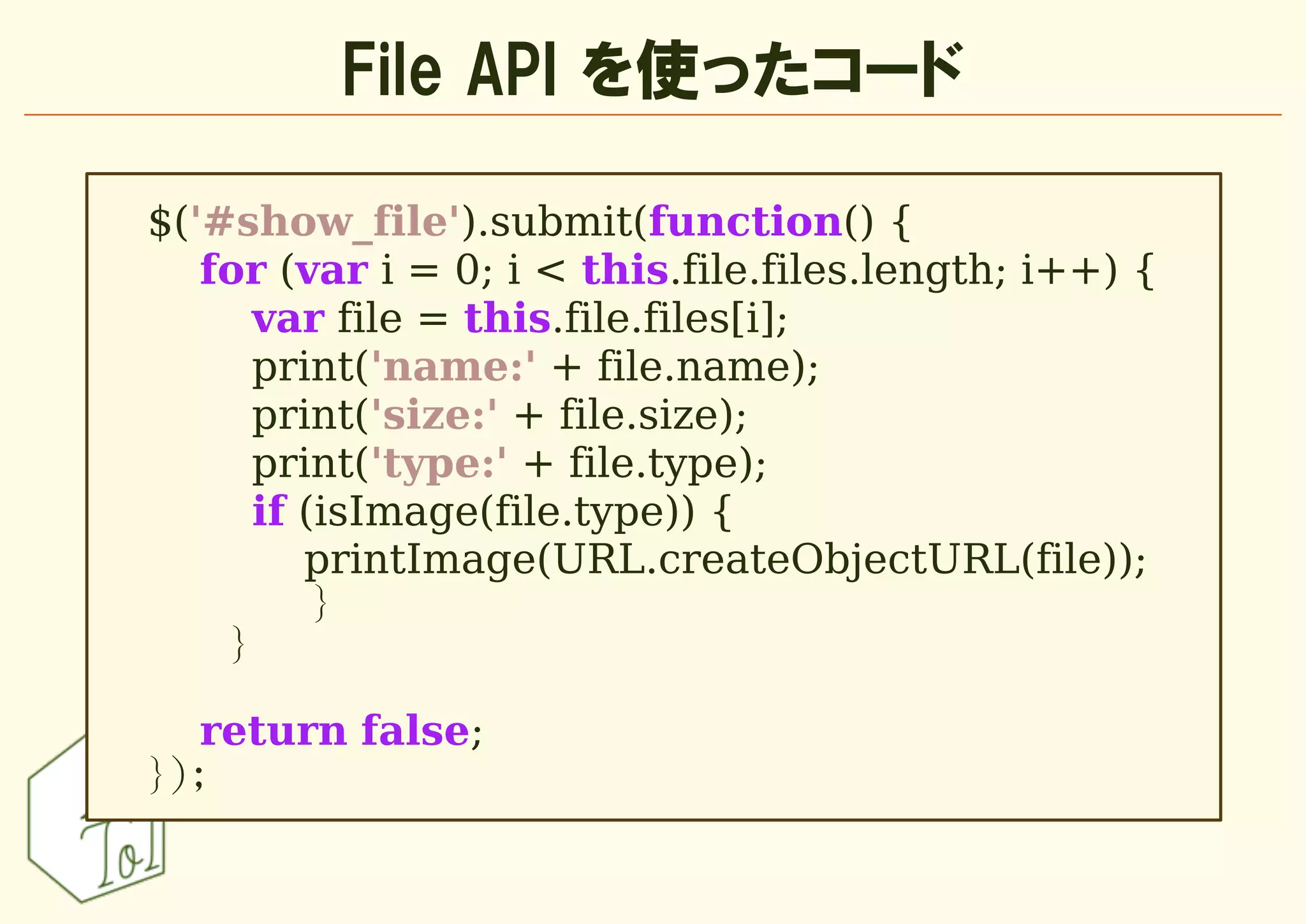 File API を使ったコード

$('#show_file').submit(function() {
   for (var i = 0; i < this.file.files.length; i++) {
      var file = this.file.files[i];
      print('name:' + file.name);
      print('size:' + file.size);
      print('type:' + file.type);
      if (isImage(file.type)) {
         printImage(URL.createObjectURL(file));
          }
    }

   return false;
});
 