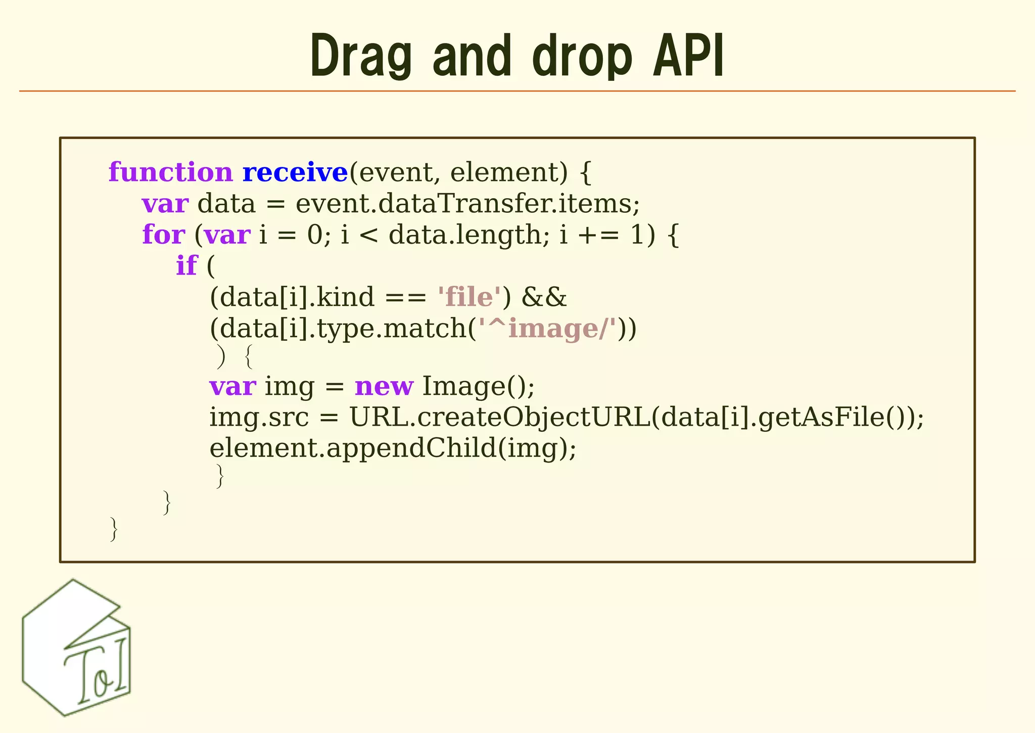 Drag and drop API

function receive(event, element) {
  var data = event.dataTransfer.items;
  for (var i = 0; i < data.length; i += 1) {
     if (
        (data[i].kind == 'file') &&
        (data[i].type.match('^image/'))
         ) {
        var img = new Image();
        img.src = URL.createObjectURL(data[i].getAsFile());
        element.appendChild(img);
         }
   }
}
 
