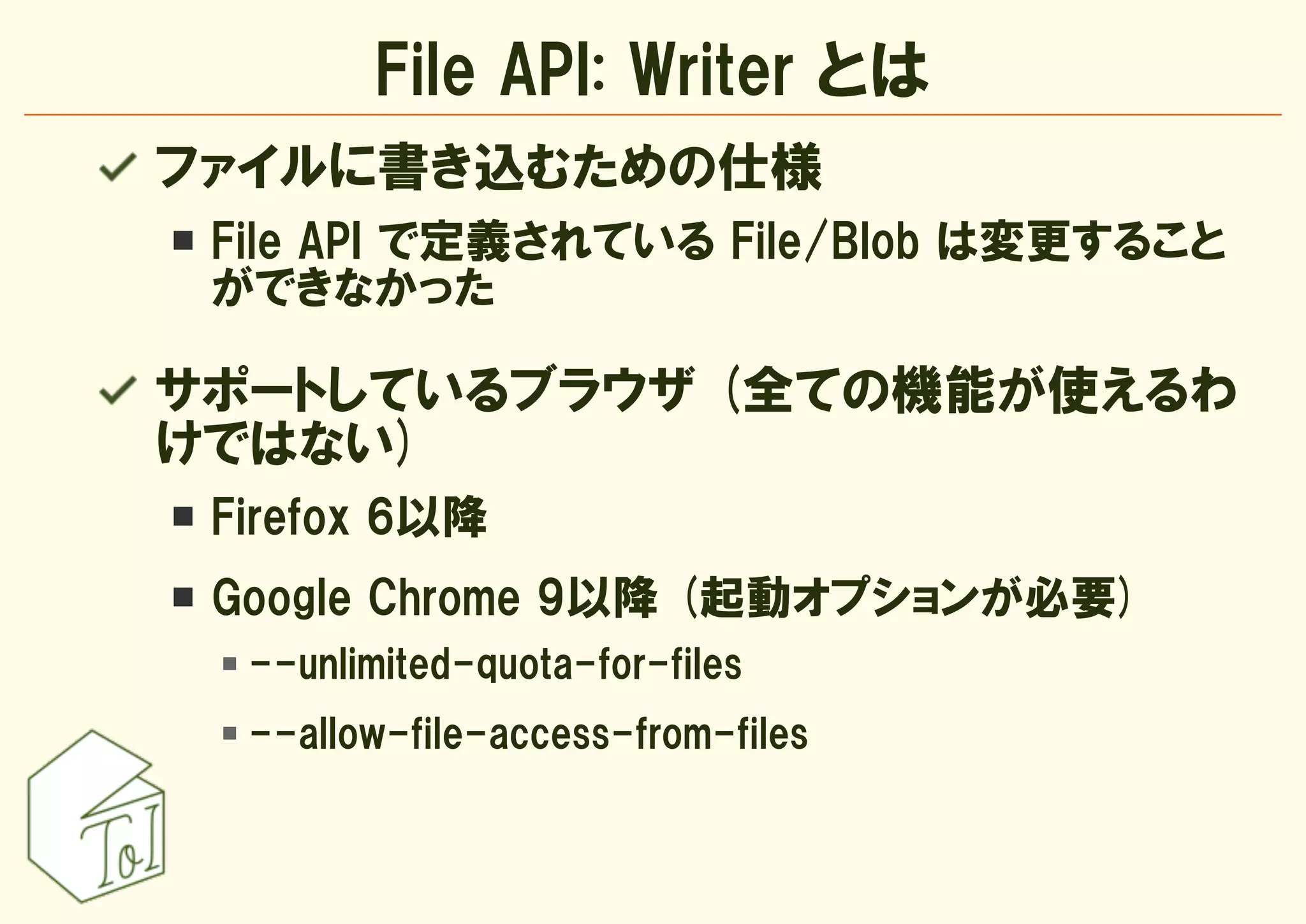 File API: Writer とは
ファイルに書き込むための仕様
 File API で定義されている File/Blob は変更すること
 ができなかった

サポートしているブラウザ (全ての機能が使えるわ
けではない)
 Firefox 6以降
 Google Chrome 9以降 (起動オプションが必要)
  --unlimited-quota-for-files
  --allow-file-access-from-files
 