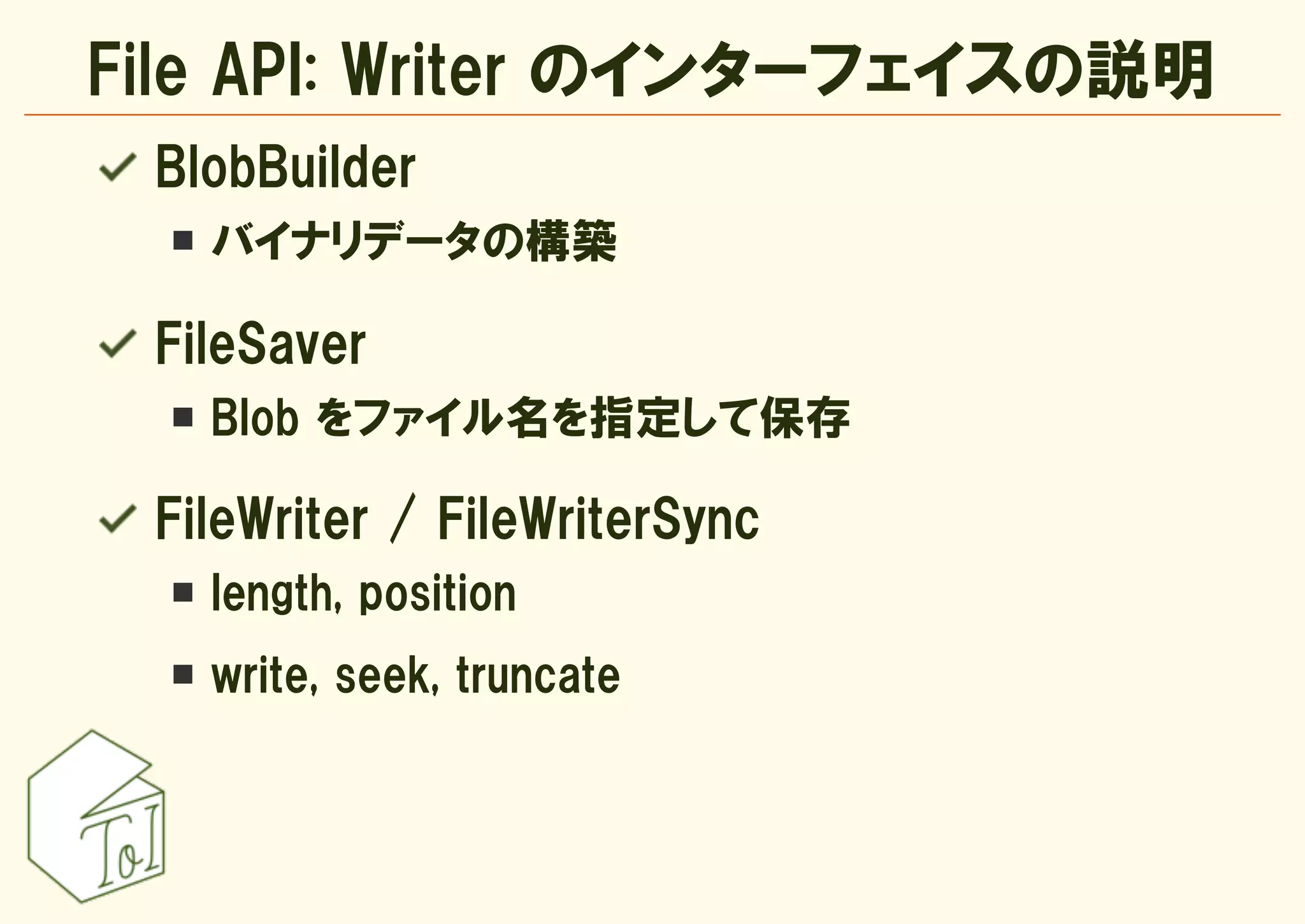 File API: Writer のインターフェイスの説明
 BlobBuilder
   バイナリデータの構築

 FileSaver
   Blob をファイル名を指定して保存

 FileWriter / FileWriterSync
   length, position
   write, seek, truncate
 